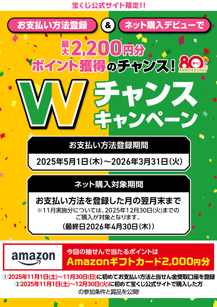 宝くじ公式サイト限定!! お支払い方法登録＆ネット購入デビューで最大2,200円分ポイント獲得のチャンス! Wチャンスキャンペーン お支払い方法登録期間 2025年5月1日(木)～2026年3月31日(火) ネット購入対象期間 お支払い方法を登録した月の翌月末まで ※11月実施分については、2025年12月30日(火)までのご購入が対象となります。 (最終日2026年4月30日(木)) 今回の抽せんで当たるポイントはAmazonギフトカード2,000円分 ①2025年11月1日(土)～11月30日(日)に初めてお支払い方法と当せん金受取口座を登録 ②2025年11月1日(土)～12月30日(火)に初めて宝くじ公式サイトで購入した方の参加条件と賞品を公開!