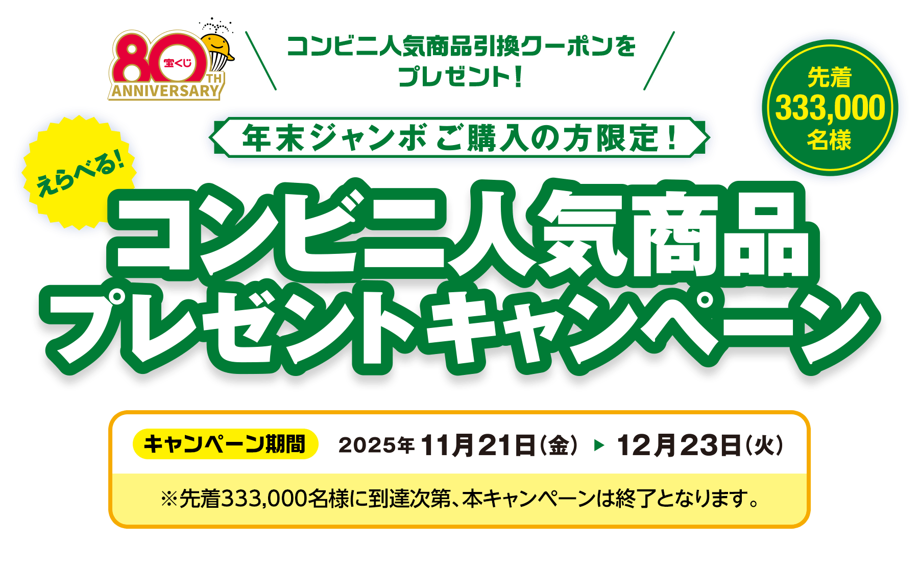 コンビニ人気商品引換クーポンをプレゼント！年末ジャンボご購入の方限定!えらべる！コンビニ人気商品プレゼントキャンペーン 先着333,000名様 キャンペーン期間2025年11月21日(金)から12月23日(火)※先着333,000名様に到達次第、本キャンペーンは終了となります。