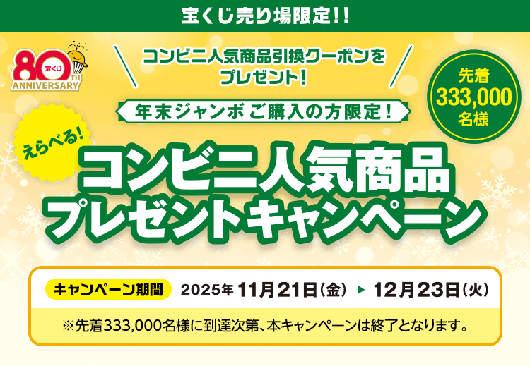 宝くじ売り場限定!!コンビニ人気商品引換クーポンをプレゼント！年末ジャンボご購入の方限定!えらべる！コンビニ人気商品プレゼントキャンペーン 先着333,000名様 キャンペーン期間2025年11月21日(金)から12月23日(火)※先着333,000名様に到達次第、本キャンペーンは終了となります。