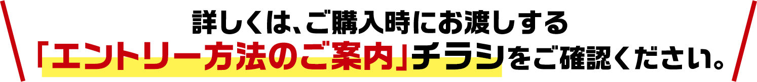 詳しくは、ご購入時にお渡しする「エントリー方法のご案内」チラシをご確認ください。