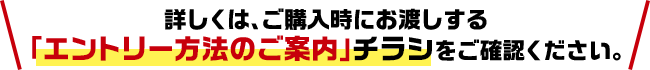 詳しくは、ご購入時にお渡しする「エントリー方法のご案内」チラシをご確認ください。