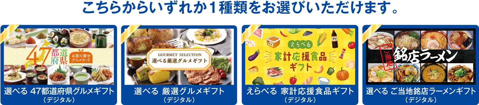 こちらからいずれか1種類をお選びいただけます。選べる 47都道府県グルメギフト(デジタル) 選べる 厳選グルメギフト(デジタル) えらべる 家計応援食品ギフト(デジタル) 選べる ご当地銘店ラーメンギフト(デジタル)