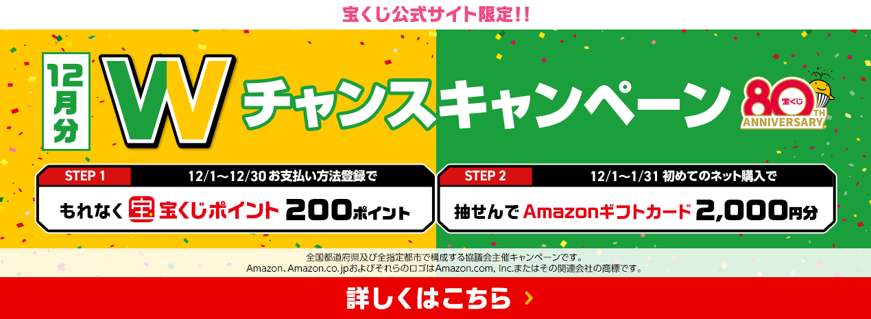 宝くじ公式サイト限定！！お支払い方法登録&ネット購入デビューで 12月分 Wチャンスキャンペーン STEP1 12/1～12/30お支払い方法登録でもれなく宝くじポイント200ポイント STEP2 12/1～1/31初めてのネット購入で抽せんでAmazonギフトカード2,000円分 全国都道府県及び全指定都市で構成する協議会主催キャンペーンです。Amazon、Amazon.co.jpおよびそれらのロゴはAmazon.com, Inc.またはその関連会社の商標です。 詳しくはこちら