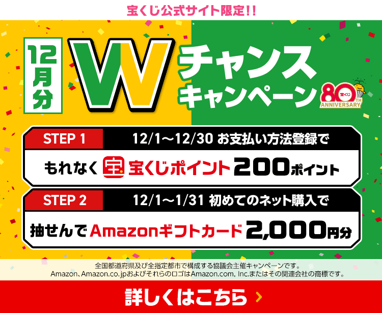 宝くじ公式サイト限定！！お支払い方法登録&ネット購入デビューで 12月分 Wチャンスキャンペーン STEP1 12/1～12/30お支払い方法登録でもれなく宝くじポイント200ポイント STEP2 12/1～1/31初めてのネット購入で抽せんでAmazonギフトカード2,000円分 全国都道府県及び全指定都市で構成する協議会主催キャンペーンです。Amazon、Amazon.co.jpおよびそれらのロゴはAmazon.com, Inc.またはその関連会社の商標です。 詳しくはこちら