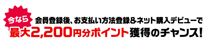 今なら 会員登録後、お支払い方法登録&ネット購入デビューで最大2,200円分ポイント獲得のチャンス！
