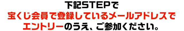 下記STEPで宝くじ会員で登録しているメールアドレスでエントリーのうえ、ご参加ください。