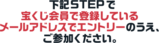 下記STEPで宝くじ会員で登録しているメールアドレスでエントリーのうえ、ご参加ください。