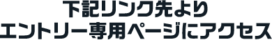 下記リンク先よりエントリー専用ページにアクセス