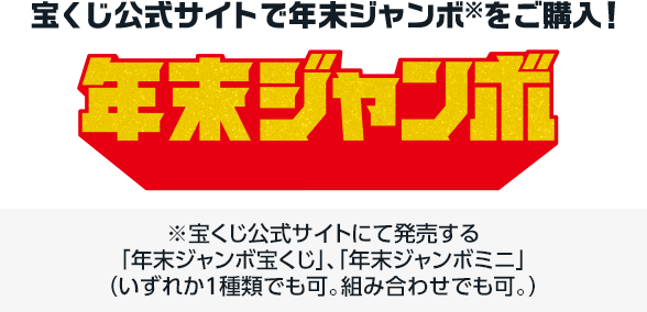 宝くじ公式サイトで年末ジャンボ※を購入! ※宝くじ公式サイトにて発売する「年末ジャンボ宝くじ」、「年末ジャンボミニ」(いずれか1種類でも可。組み合わせでも可。)