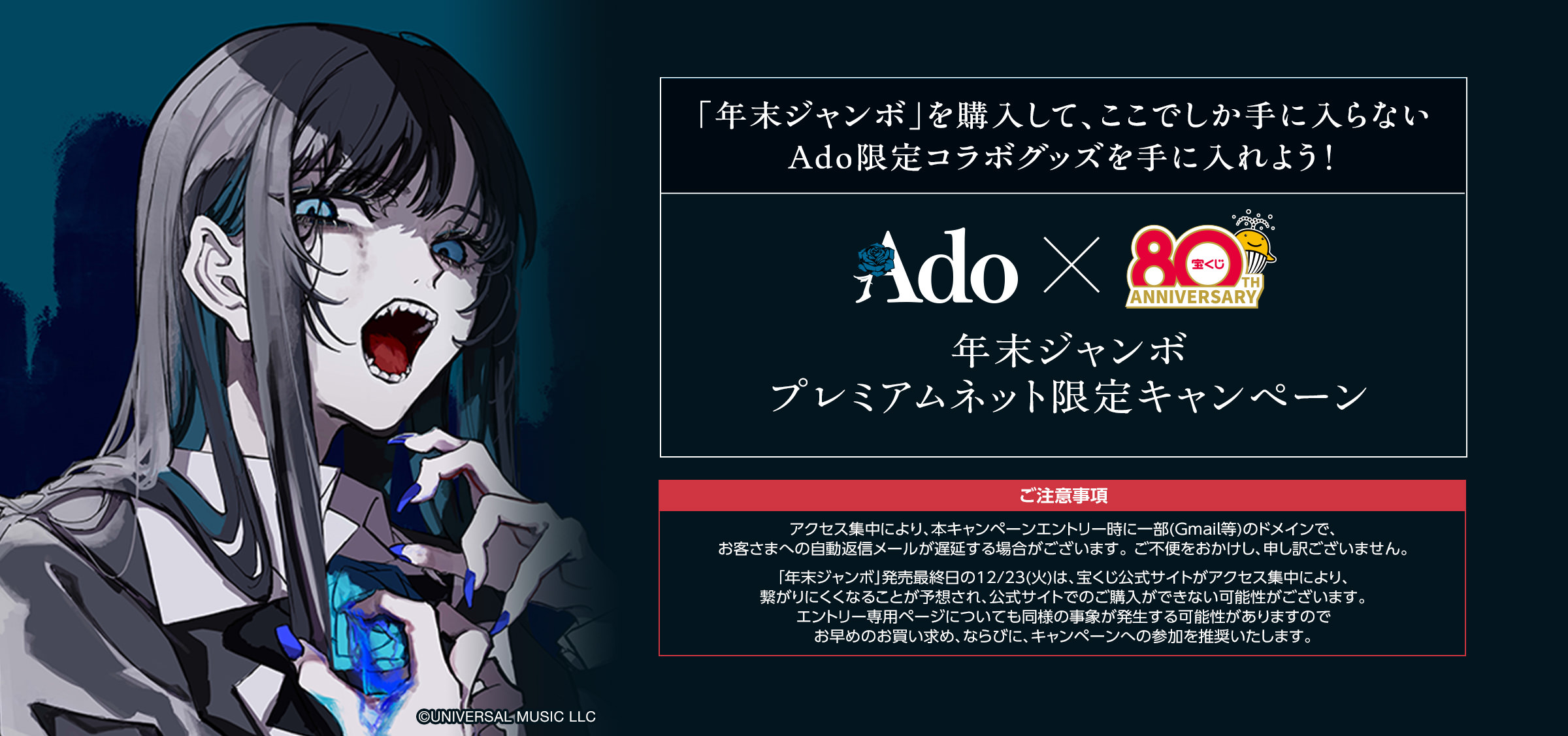 「年末ジャンボ」を購入して、ここでしか手に入らない Ado限定コラボグッズを手に入れよう! 年末ジャンボ プレミアムネット限定キャンペーン ご注意事項 アクセス集中により、本キャンペーンエントリー時に一部(Gmail等)のドメインで、お客さまへの自動返信メールが遅延する場合がございます。 ご不便をおかけし、申し訳ございません。「年末ジャンボ」発売最終日の12/23(火)は、宝くじ公式サイトがアクセス集中により、繋がりにくくなることが予想され、公式サイトでのご購入ができない可能性がございます。エントリー専用ページについても同様の事象が発生する可能性がありますのでお早めのお買い求め、ならびに、キャンペーンへの参加を推奨いたします。