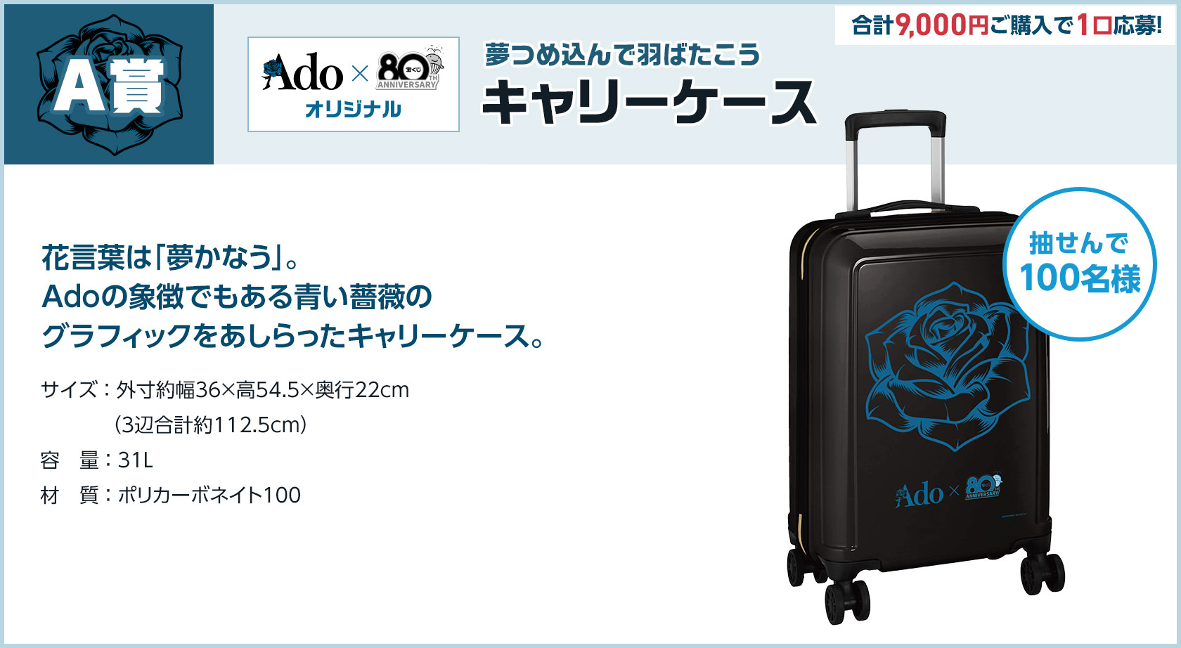 A賞 Ado × 宝くじオリジナル 夢つめ込んで羽ばたこう キャリーケース 合計9,000円ご購入で1口応募! 抽せんで100名様 花言葉は「夢かなう」。Adoの象徴でもある青い薔薇のグラフィックをあしらったキャリーケース。 サイズ 外寸約幅36×高54.5×奥行22cm(3辺合計約112.5cm) 容量 31L 材質 ポリカーボネイト100