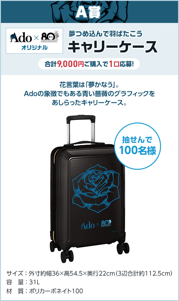 A賞 Ado × 宝くじオリジナル 夢つめ込んで羽ばたこう キャリーケース 合計9,000円ご購入で1口応募! 抽せんで100名様 花言葉は「夢かなう」。Adoの象徴でもある青い薔薇のグラフィックをあしらったキャリーケース。 サイズ 外寸約幅36×高54.5×奥行22cm(3辺合計約112.5cm) 容量 31L 材質 ポリカーボネイト100