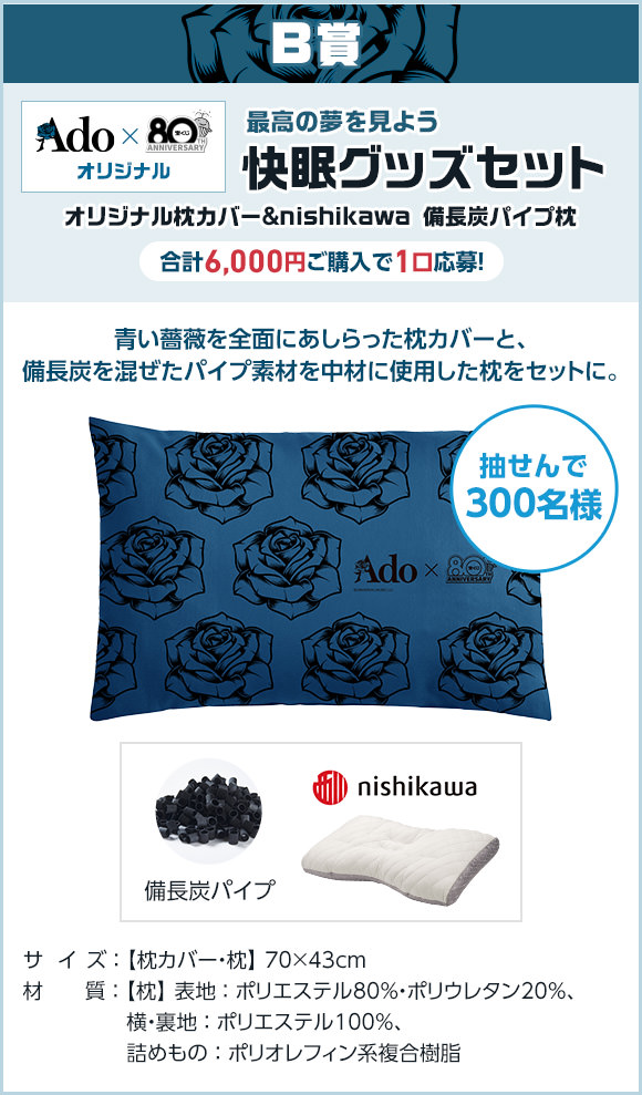 B賞 Ado × 宝くじオリジナル 最高の夢を見よう 快眠グッズセット オリジナル枕カバー＆nishikawa 備長炭パイプ枕 合計6,000円ご購入で1口応募! 抽せんで300名様 青い薔薇を全面にあしらった枕カバーと、備長炭を混ぜたパイプ素材を中材に使用した枕をセットに。サイズ 枕カバー・枕 70×43cm 材質 枕 表地 ポリエステル80%・ポリウレタン20%、横・裏地 ポリエステル100%、詰めもの ポリオレフィン系複合樹脂