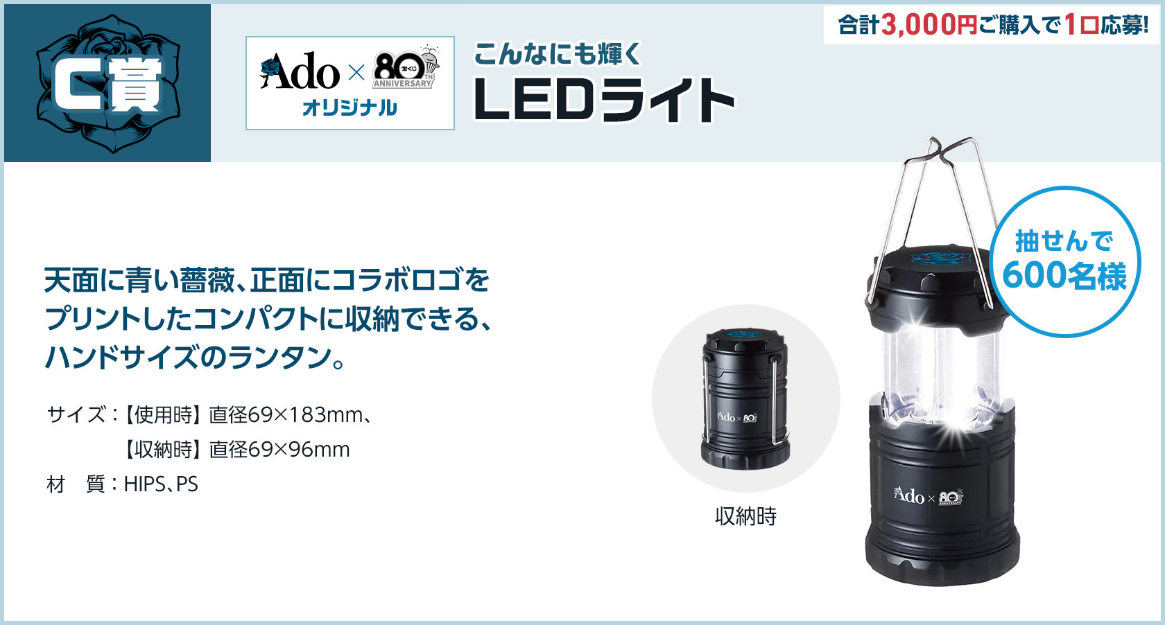 C賞 Ado × 宝くじオリジナル こんなにも輝く LEDライト 合計3,000円ご購入で1口応募! 抽せんで600名様 天面に青い薔薇、正面にコラボロゴをプリントしたコンパクトに収納できる、ハンドサイズのランタン。サイズ 使用時 直径69×183mm、収納時 直径69×96mm 材質 HIPS、PS