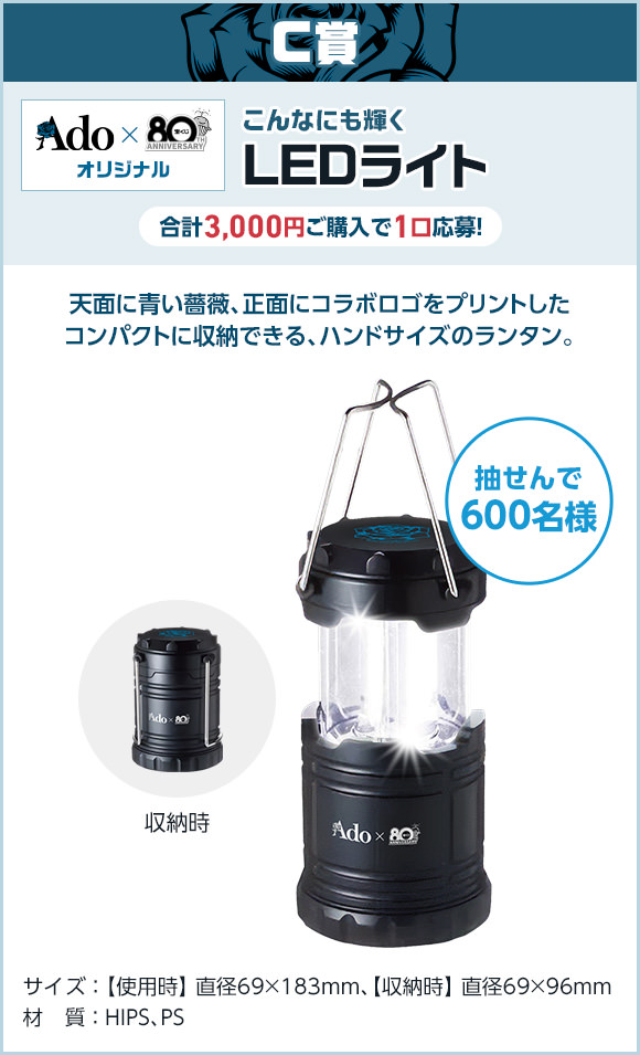 C賞 Ado × 宝くじオリジナル こんなにも輝く LEDライト 合計3,000円ご購入で1口応募! 抽せんで600名様 天面に青い薔薇、正面にコラボロゴをプリントしたコンパクトに収納できる、ハンドサイズのランタン。サイズ 使用時 直径69×183mm、収納時 直径69×96mm 材質 HIPS、PS