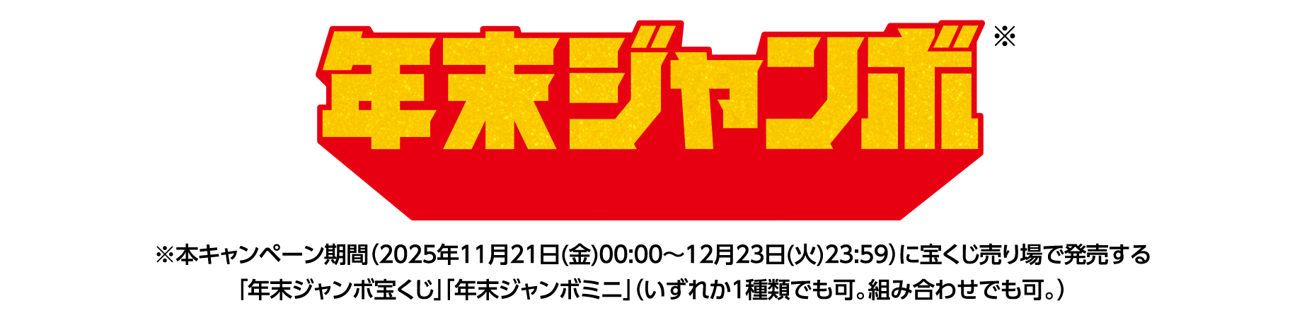 年末ジャンボ※ ※本キャンペーン期間（2025年11月21日(金)00:00～12月23日(火)23:59）に宝くじ売り場で発売する「年末ジャンボ宝くじ」「年末ジャンボミニ」（いずれか1種類でも可。組み合わせでも可。）