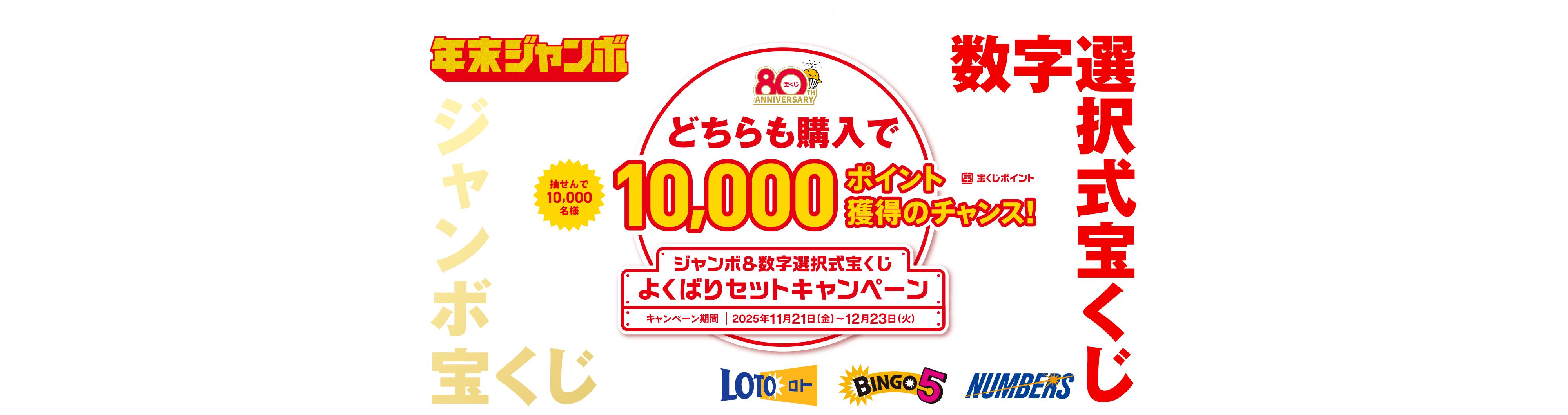 宝くじ公式サイト限定！！年末ジャンボ 抽せんで10,000名様 数字選択式宝くじ ジャンボ宝くじ どちらも購入で10,000ポイント（宝くじポイント）獲得のチャンス！ ジャンボ＆数字選択式宝くじ よくばりセットキャンペーン キャンペーン期間 2025年11月21日(金)〜12月23日(火)