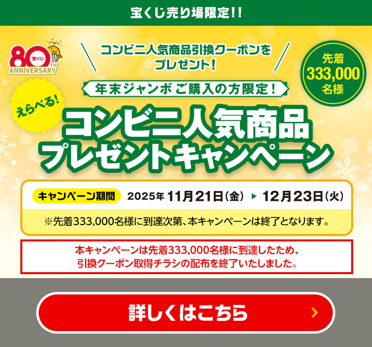 宝くじ売り場限定!! コンビニ人気商品引換クーポンをプレゼント! 年末ジャンボご購入の方限定!えらべる! コンビニ人気商品プレゼントキャンペーン 先着333,000名様 キャンペーン期間 2025年11月21日(金)〜12月23日(火) ※先着333,000名様に到達次第、本キャンペーンは終了となります。 本キャンペーンは先着333,000名様に到達したため、引換クーポン取得チラシの配布を終了いたしました。 詳しくはこちら