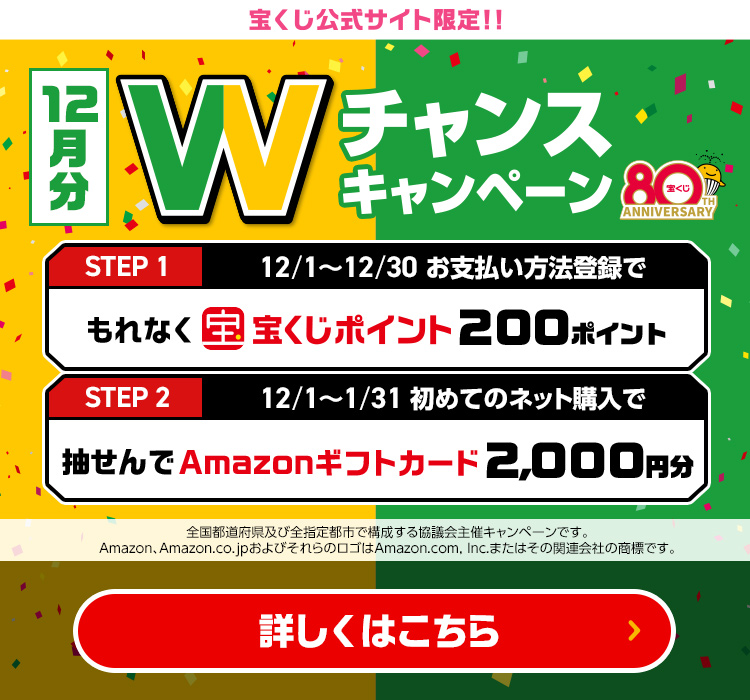 宝くじ公式サイト限定!! 12月分 Wチャンスキャンペーン Step 1 12/1～12/30 お支払い方法登録でもれなく宝くじポイント200ポイント Step 2 12/1～1/31 初めてのネット購入で抽せんでAmazonギフトカード2,000円分 全国都道府県及び全指定都市で構成する協議会主催キャンペーンです。Amazon、Amazon.co.jpおよびそれらのロゴはAmazon.com, Inc.またはその関連会社の商標です。 詳しくはこちら